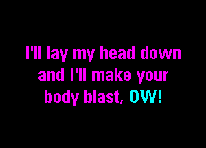 I'll lay my head down

and I'll make your
body blast. 0W!