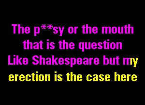 The pmsy or the mouth
that is the question
Like Shakespeare but my

erection is the case here