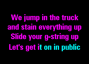 We iump in the truck
and stain everything up
Slide your g-string up
Let's get it on in public