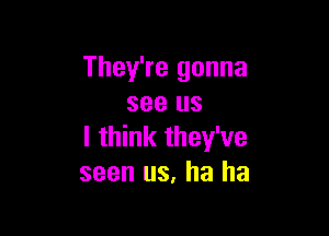 They're gonna
see us

I think they've
seen us, ha ha