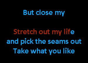 But close my

Stretch out my life
and pick the seams out
Take what you like