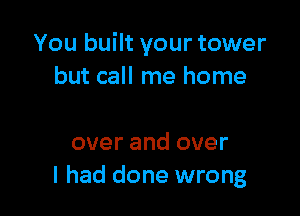 You built your tower
but call me home

over and over
I had done wrong