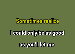 Sometimes realize

lcould only be as good

as you'll let me