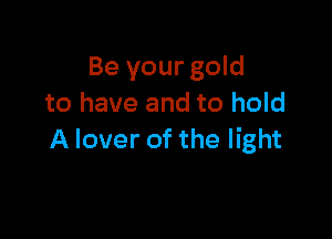 Be your gold
to have and to hold

A lover of the light