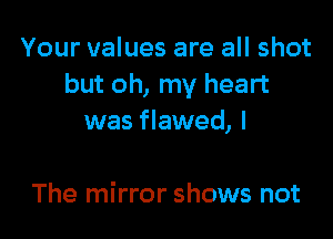 Your values are all shot
but oh, my heart

was flawed, I

The mirror shows not