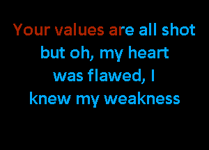 Your values are all shot
but oh, my heart

was flawed, I
knew my weakness