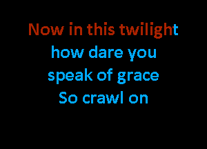 Now in this twilight
how dare you

speak of grace
So crawl on