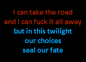 I can take the road
and I can fuck it all away
but in this twilight
our choices
seal our fate