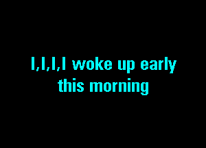 l.l.l.l woke up early

this morning