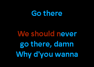 Go there

We should never
go there, damn
Why d'you wanna