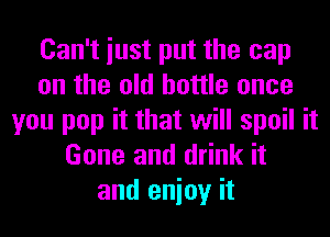 Can't iust put the cap
on the old bottle once
you pop it that will spoil it
Gone and drink it
and enioy it