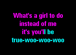 What's a girl to do
instead of me

it's you'll be
true-woo-woo-woo