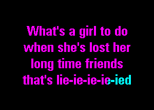 What's a girl to do
when she's lost her

long time friends
that's Iie-ie-ie-ie-ied