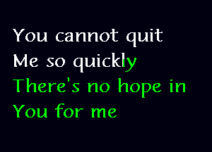 You cannot quit
Me so quickly

There's no hope in
You for me