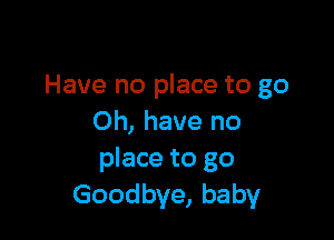 Have no place to go

Oh, have no
place to go
Goodbye, baby