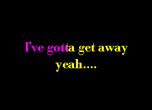 I've gotta get away

yeah...