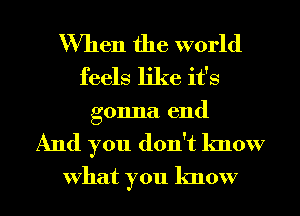 When the world
feels like it's
gonna end

And you don't know
What you know