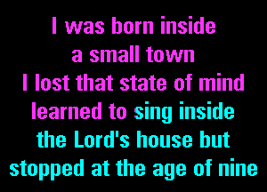 I was born inside
a small town
I lost that state of mind
learned to sing inside
the Lord's house but

stopped at the age of nine