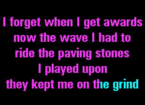 I forget when I get awards
now the wave I had to
ride the paving stones

I played upon
they kept me on the grind