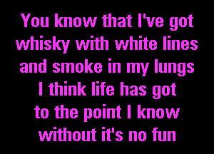You know that I've got
whisky with white lines
and smoke in my lungs
I think life has got
to the point I know
without it's no fun