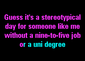 Guess it's a stereotypical

day for someone like me

without a nine-to-five ioh
or a uni degree