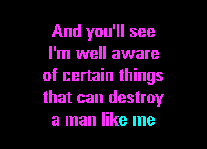 And you'll see
I'm well aware

of certain things
that can destroy
a man like me