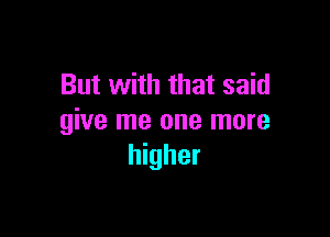 But with that said

give me one more
higher