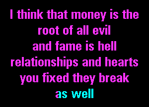 I think that money is the
root of all evil
and fame is hell
relationships and hearts
you fixed they break
as well