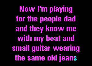 Now I'm playing
for the people dad
and they know me
with my heat and

small guitar wearing
the same old jeans