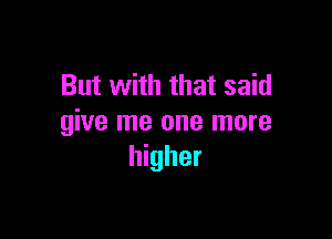 But with that said

give me one more
higher