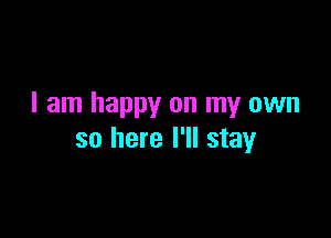 I am happy on my own

so here I'll stay