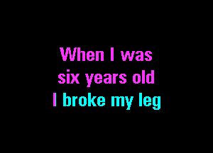 When I was

six years old
I broke my leg