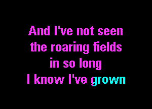 And I've not seen
the roaring fields

in so long
I know I've grown