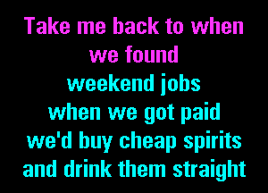 Take me back to when
we found
weekend iohs
when we got paid
we'd buy cheap spirits
and drink them straight