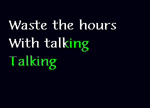 Waste the hours
With talking

Talking