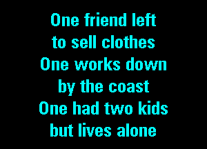 One friend left
to sell clothes
One works down

by the coast
One had two kids
but lives alone