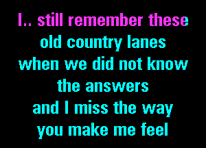 l.. still remember these
old country lanes
when we did not know
the answers
and I miss the way
you make me feel