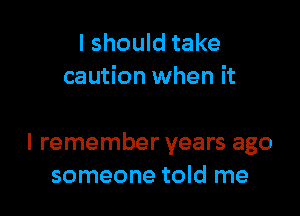 I should take
caution when it

I remember years ago
someone told me