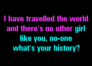 I have travelled the world
and there's no other girl
like you, no-one
what's your history?