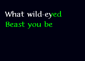 What wild-eyed
Beast you be