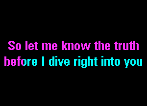 So let me know the truth

before I dive right into you