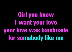 Girl you know
I want your love

your love was handmade
for somebody like me