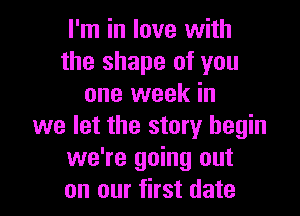 I'm in love with
the shape of you
one week in

we let the story begin
we're going out
on our first date