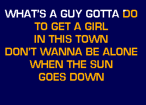 WHATS A GUY GOTTA DO
TO GET A GIRL
IN THIS TOWN
DON'T WANNA BE ALONE
WHEN THE SUN
GOES DOWN