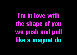 I'm in love with
the shape of you

we push and pull
like a magnet do