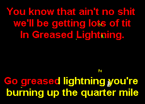 You know that ain't no shit
we'll be getting lots of tit
In Greased Lightning.

Go greased lightning you're
burning up the quarter mile