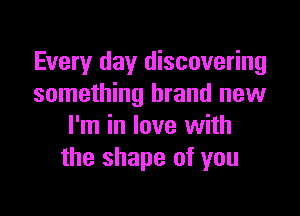 Every day discovering
something brand new

I'm in love with
the shape of you