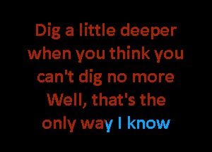 Dig a little deeper
when you think you

can't dig no more
Well, that's the
only way I know