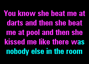 You know she beat me at
darts and then she beat
me at pool and then she
kissed me like there was
nobody else in the room