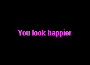 You look happier